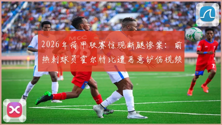 2026年荷甲联赛惊现断腿惨案:前热刺球员霍尔特比遭恶意铲伤视频实录,深度解析犯规判罚与球员康复进展