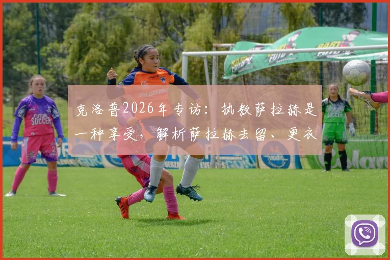 克洛普2026年专访:执教萨拉赫是一种享受,解析萨拉赫去留、更衣室角色与如何享受剩余比赛