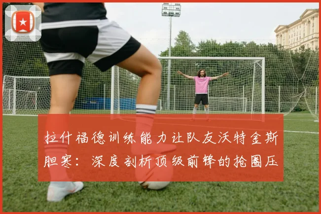 拉什福德训练能力让队友沃特金斯胆寒：深度剖析顶级前锋的抢圈压迫力与2026世界杯备战细节