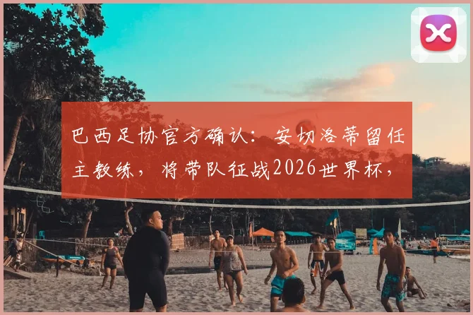 巴西足协官方确认:安切洛蒂留任主教练,将带队征战2026世界杯,合同细节与执教目标全解析