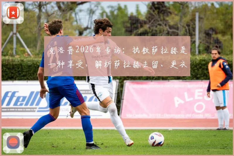 克洛普2026年专访：执教萨拉赫是一种享受，解析萨拉赫去留、更衣室角色与如何享受剩余比赛
