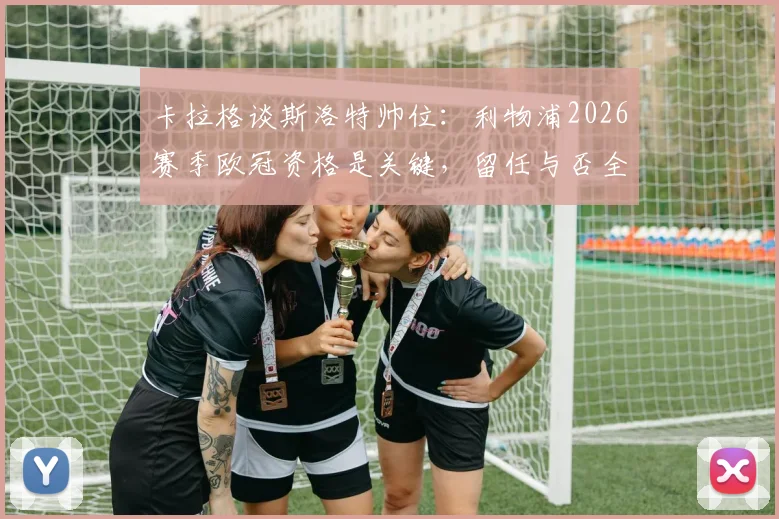 卡拉格谈斯洛特帅位：利物浦2026赛季欧冠资格是关键，留任与否全看成绩