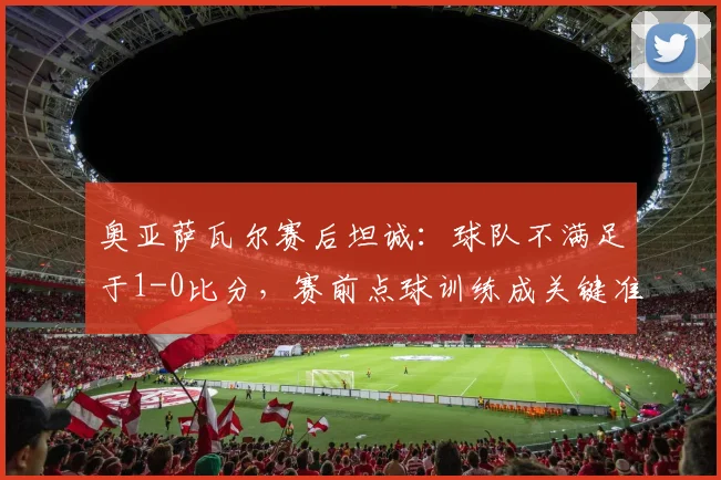 奥亚萨瓦尔赛后坦诚:球队不满足于1-0比分,赛前点球训练成关键准备