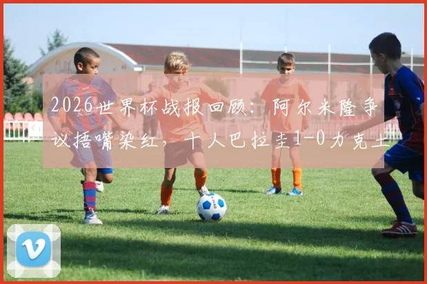 2026世界杯战报回顾:阿尔米隆争议捂嘴染红,十人巴拉圭1-0力克土耳其致其出局,小组赛局势全解析