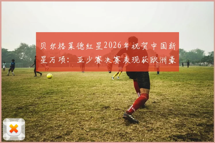 贝尔格莱德红星2026年祝贺中国新星万项：亚少赛决赛表现获欧洲豪门高度认可与解析
