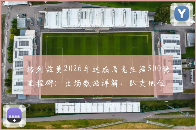 格列兹曼2026年达成马竞生涯500场里程碑：出场数据详解，队史地位仅次于科克与奥布拉克
