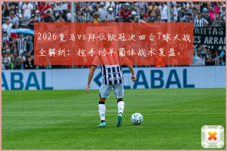 2026皇马vs拜仁欧冠次回合7球大战全解析:枪手闷平葡体战术复盘,经典名局与沉闷平局对比
