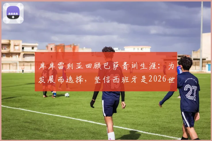 库库雷利亚回顾巴萨青训生涯：为发展而选择，坚信西班牙是2026世界杯夺冠热门