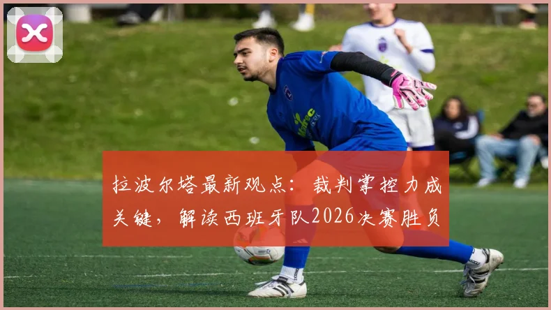 拉波尔塔最新观点：裁判掌控力成关键，解读西班牙队2026决赛胜负手，巴萨主席深度剖析赛场控制因素