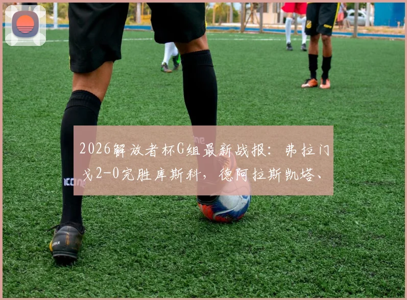 2026解放者杯G组最新战报:弗拉门戈2-0完胜库斯科,德阿拉斯凯塔、恩里克双双破门助球队登顶