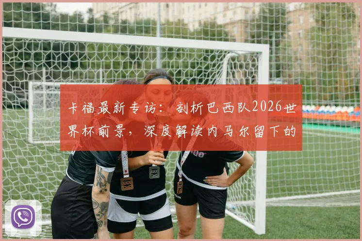 卡福最新专访：剖析巴西队2026世界杯前景，深度解读内马尔留下的足球遗产与未来核心挑战