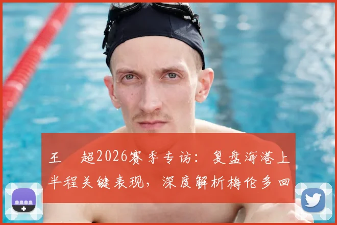 王燊超2026赛季专访：复盘海港上半程关键表现，深度解析梅伦多回归对战术体系的影响