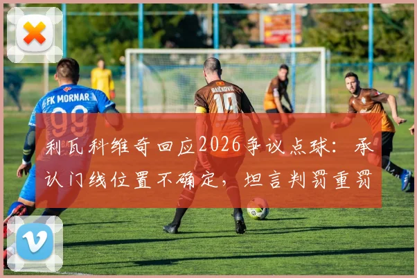 利瓦科维奇回应2026争议点球：承认门线位置不确定，坦言判罚重罚直接扭转比赛结果
