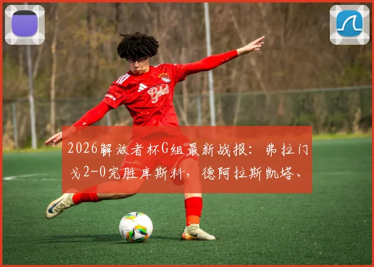 2026解放者杯G组最新战报：弗拉门戈2-0完胜库斯科，德阿拉斯凯塔、恩里克双双破门助球队登顶