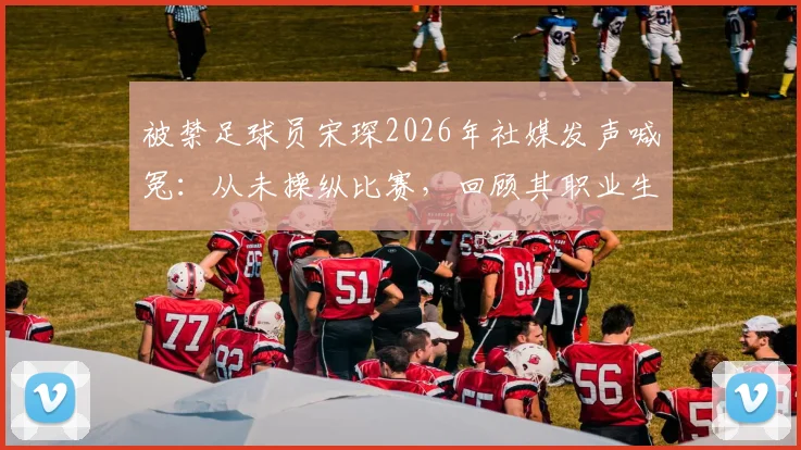 被禁足球员宋琛2026年社媒发声喊冤：从未操纵比赛，回顾其职业生涯与禁赛风波始末