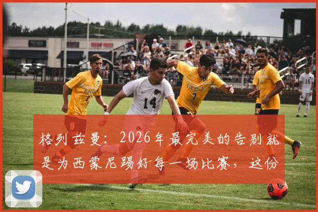 格列兹曼：2026年最完美的告别就是为西蒙尼踢好每一场比赛，这份成功有主帅一半功劳