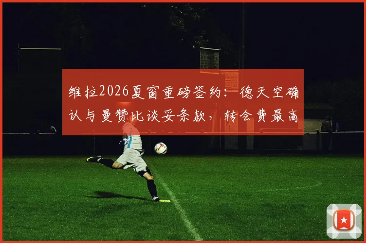 维拉2026夏窗重磅签约：德天空确认与曼赞比谈妥条款，转会费最高可达7000万欧元细节解读