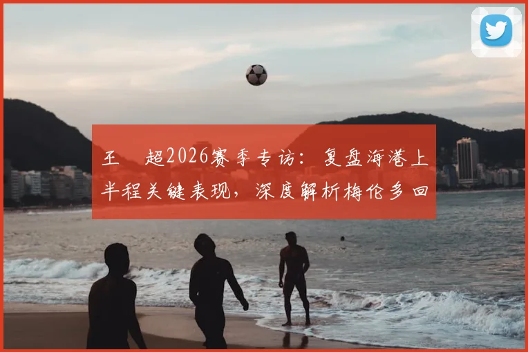 王燊超2026赛季专访：复盘海港上半程关键表现，深度解析梅伦多回归对战术体系的影响