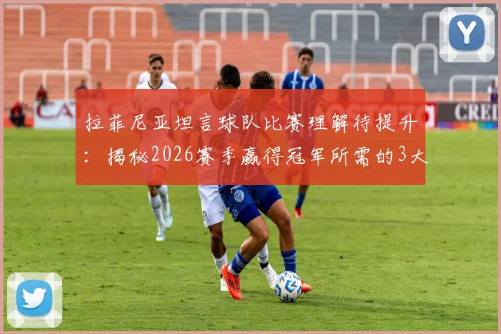 拉菲尼亚坦言球队比赛理解待提升：揭秘2026赛季赢得冠军所需的3大团结法则与战术阅读实战指南