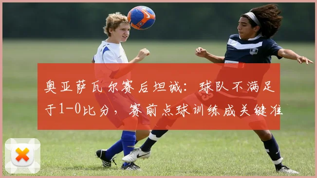 奥亚萨瓦尔赛后坦诚：球队不满足于1-0比分，赛前点球训练成关键准备