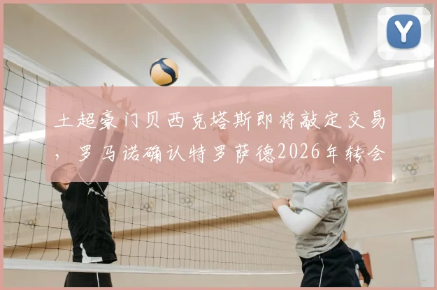 土超豪门贝西克塔斯即将敲定交易，罗马诺确认特罗萨德2026年转会接近完成