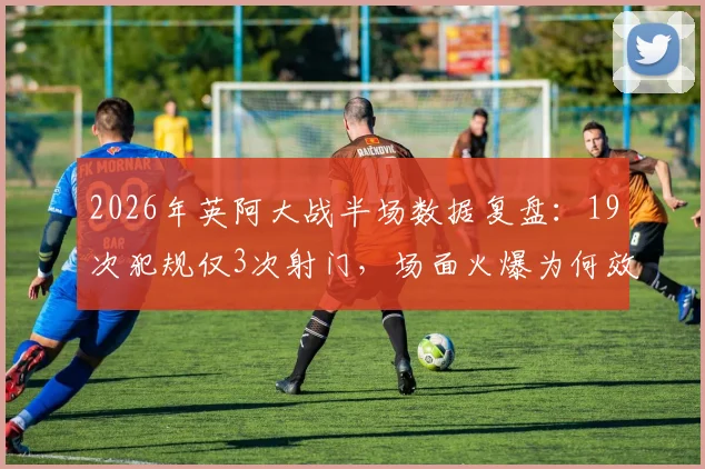2026年英阿大战半场数据复盘：19次犯规仅3次射门，场面火爆为何效率奇低？