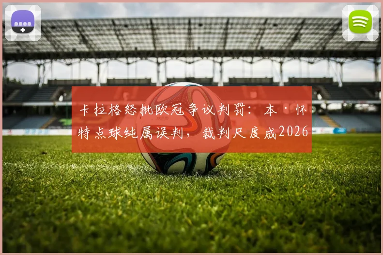 卡拉格怒批欧冠争议判罚:本·怀特点球纯属误判,裁判尺度成2026年赛事最大污点