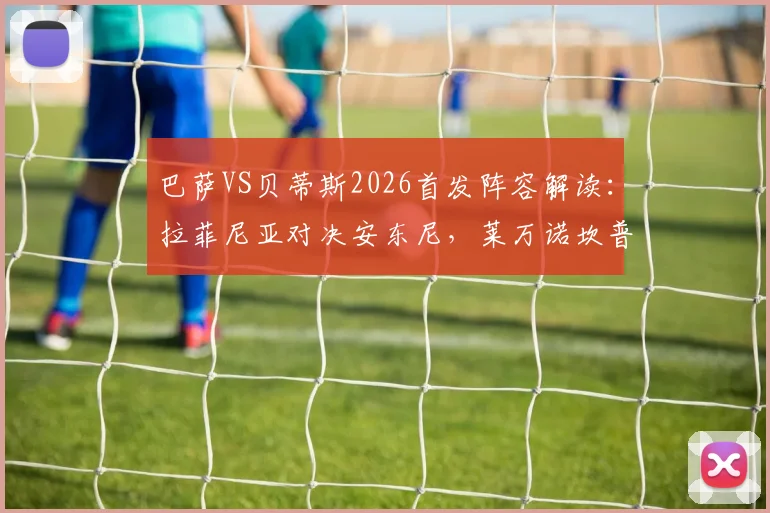 巴萨VS贝蒂斯2026首发阵容解读：拉菲尼亚对决安东尼，莱万诺坎普最后一战前瞻