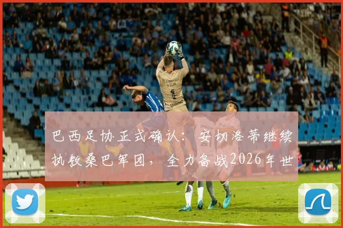 巴西足协正式确认：安切洛蒂继续执教桑巴军团，全力备战2026年世界杯